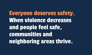 Everyone deserves safety. When violence decreases and people feel safe, communities and neighboring areas thrive.